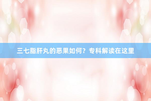三七脂肝丸的恶果如何？专科解读在这里