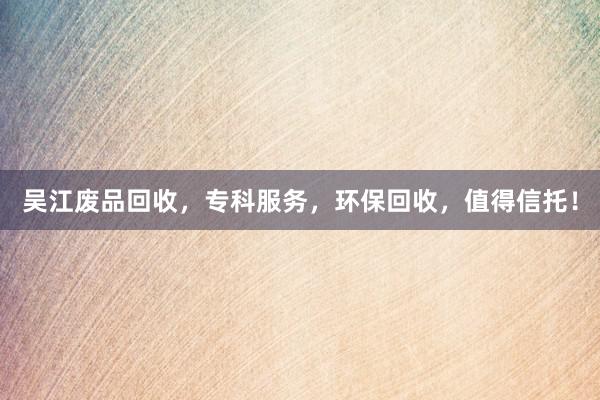 吴江废品回收，专科服务，环保回收，值得信托！