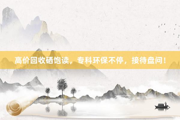 高价回收硒饱读，专科环保不停，接待盘问！