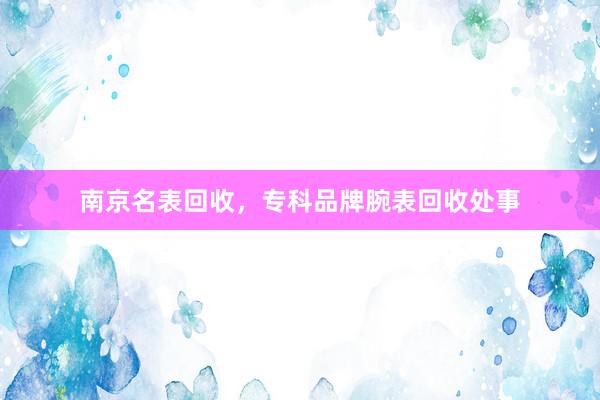 南京名表回收，专科品牌腕表回收处事